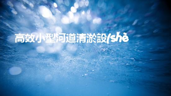 高效小型河道清淤設(shè)備，守護(hù)水環(huán)境清潔